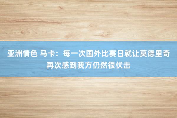 亚洲情色 马卡：每一次国外比赛日就让莫德里奇再次感到我方仍然很伏击