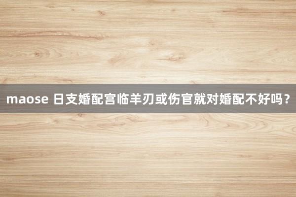 maose 日支婚配宫临羊刃或伤官就对婚配不好吗？