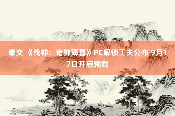 拳交 《战神:诸神薄暮》PC解锁工夫公布 9月17日开启预载