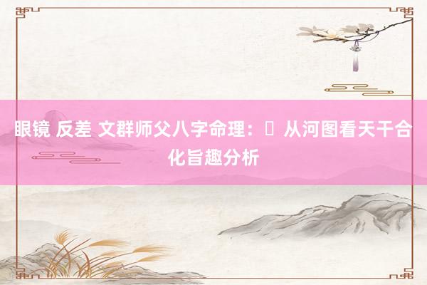 眼镜 反差 文群师父八字命理:从河图看天干合化旨趣分析