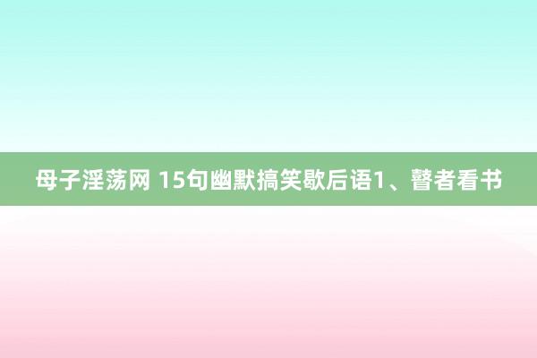 母子淫荡网 15句幽默搞笑歇后语1、瞽者看书
