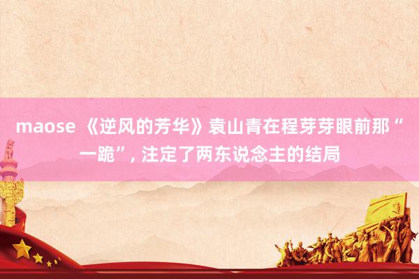 maose 《逆风的芳华》袁山青在程芽芽眼前那“一跪”， 注定了两东说念主的结局