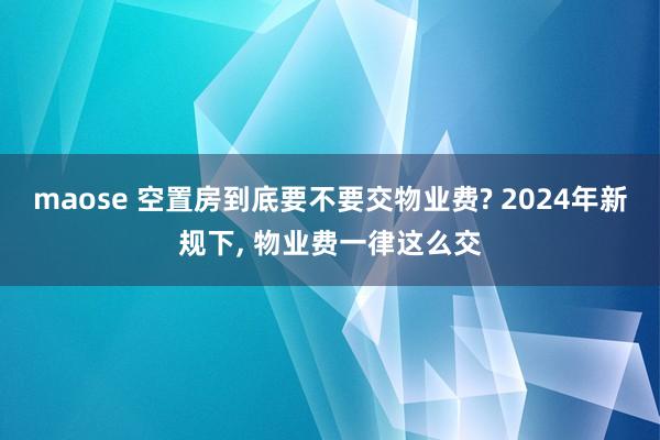 maose 空置房到底要不要交物业费? 2024年新规下， 物业费一律这么交