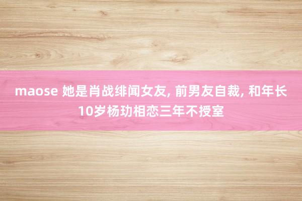 maose 她是肖战绯闻女友， 前男友自裁， 和年长10岁杨玏相恋三年不授室