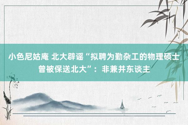 小色尼姑庵 北大辟谣“拟聘为勤杂工的物理硕士曾被保送北大”:非兼并东谈主