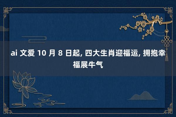 ai 文爱 10 月 8 日起， 四大生肖迎福运， 拥抱幸福展牛气