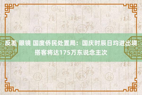 反差 眼镜 国度侨民处置局:国庆时辰日均进出境搭客将达175万东说念主次