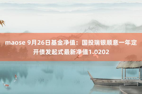 maose 9月26日基金净值:国投瑞银顺意一年定开债发起式最新净值1.0202