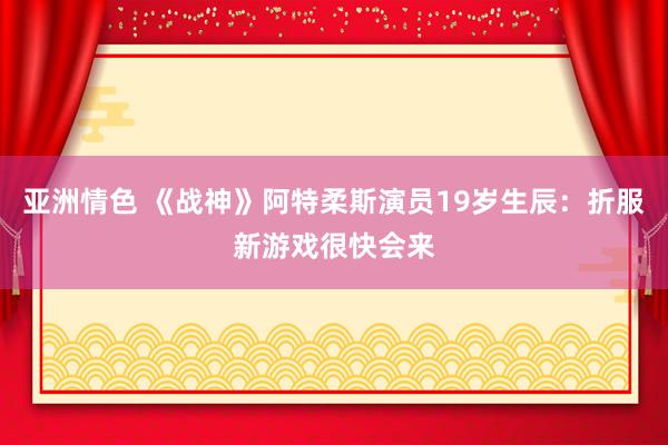 亚洲情色 《战神》阿特柔斯演员19岁生辰:折服新游戏很快会来