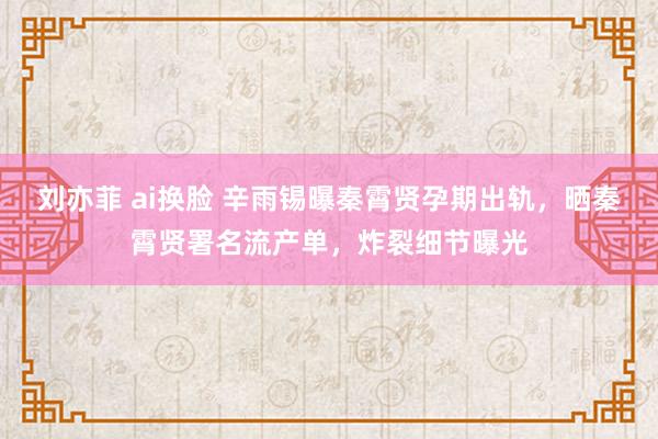 刘亦菲 ai换脸 辛雨锡曝秦霄贤孕期出轨,晒秦霄贤署名流产单,炸裂细节曝光
