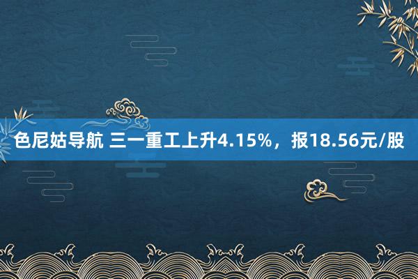 色尼姑导航 三一重工上升4.15%,报18.56元/股