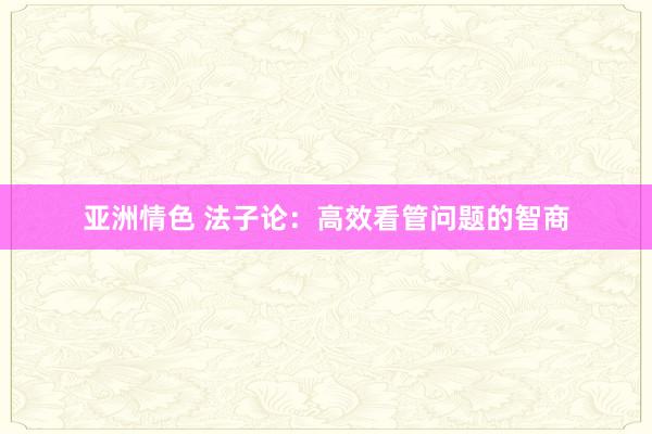 亚洲情色 法子论：高效看管问题的智商