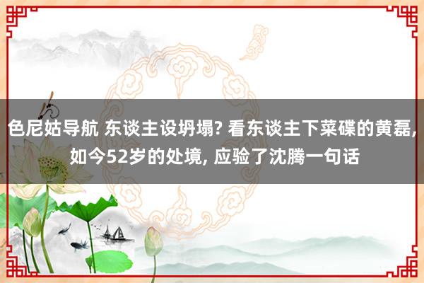 色尼姑导航 东谈主设坍塌? 看东谈主下菜碟的黄磊， 如今52岁的处境， 应验了沈腾一句话