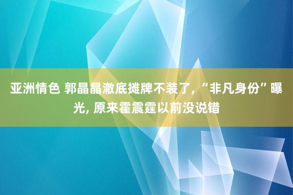 亚洲情色 郭晶晶澈底摊牌不装了, “非凡身份”曝光, 原来霍震霆以前没说错