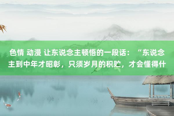 色情 动漫 让东说念主顿悟的一段话: “东说念主到中年才昭彰,只须岁月的积贮,才会懂得什