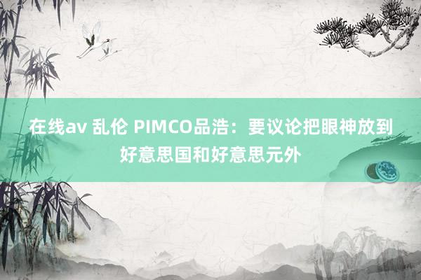 在线av 乱伦 PIMCO品浩：要议论把眼神放到好意思国和好意思元外
