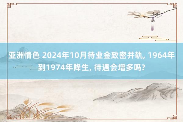 亚洲情色 2024年10月待业金致密并轨, 1964年到1974年降生, 待遇会增多吗?