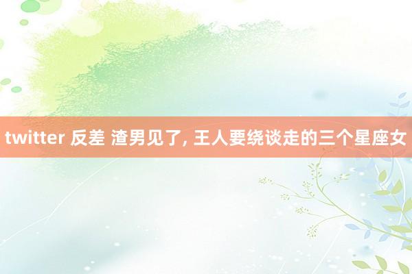 twitter 反差 渣男见了， 王人要绕谈走的三个星座女