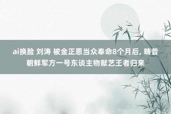 ai换脸 刘涛 被金正恩当众奉命8个月后, 畴昔朝鲜军方一号东谈主物献艺王者归来