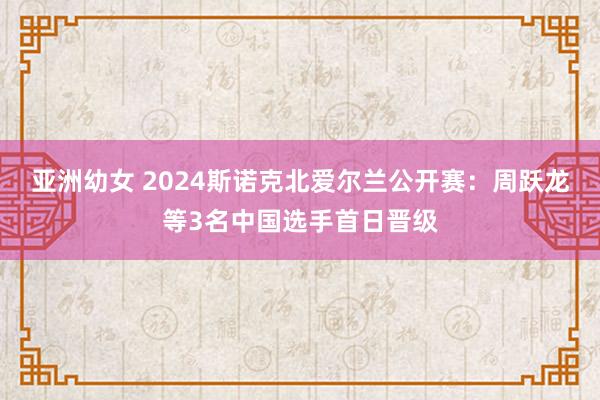 亚洲幼女 2024斯诺克北爱尔兰公开赛:周跃龙等3名中国选手首日晋级