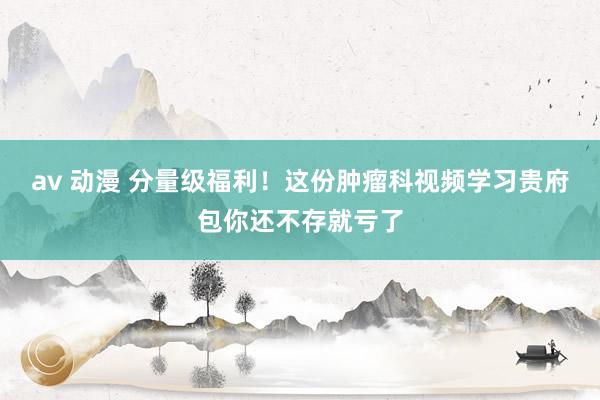 av 动漫 分量级福利!这份肿瘤科视频学习贵府包你还不存就亏了