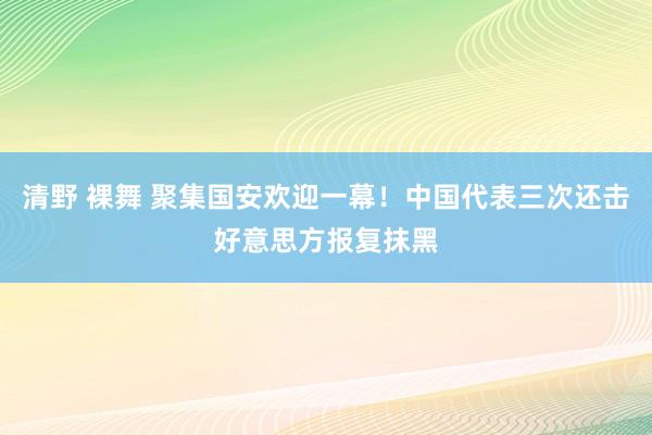 清野 裸舞 聚集国安欢迎一幕!中国代表三次还击好意思方报复抹黑