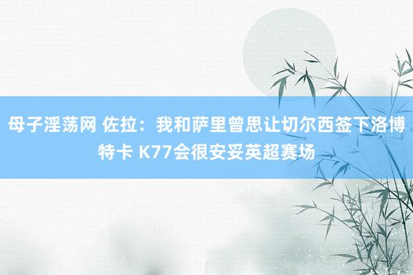 母子淫荡网 佐拉:我和萨里曾思让切尔西签下洛博特卡 K77会很安妥英超赛场