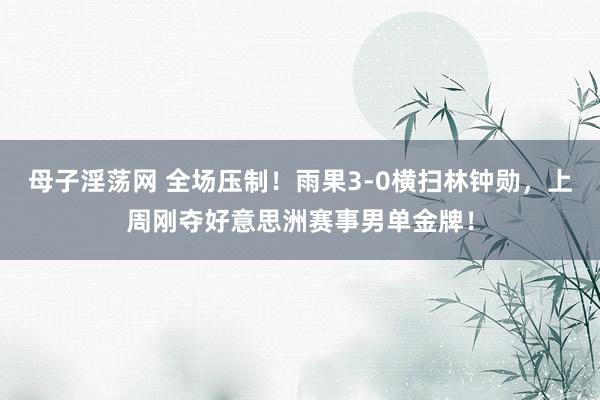 母子淫荡网 全场压制!雨果3-0横扫林钟勋,上周刚夺好意思洲赛事男单金牌!