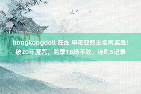 hongkongdoll 在线 申花亚冠主场两连胜!破20年魔咒,跨季18场不败,连刷5记录