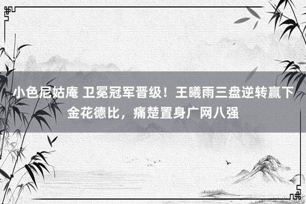 小色尼姑庵 卫冕冠军晋级!王曦雨三盘逆转赢下金花德比,痛楚置身广网八强