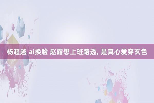 杨超越 ai换脸 赵露想上班路透， 是真心爱穿玄色