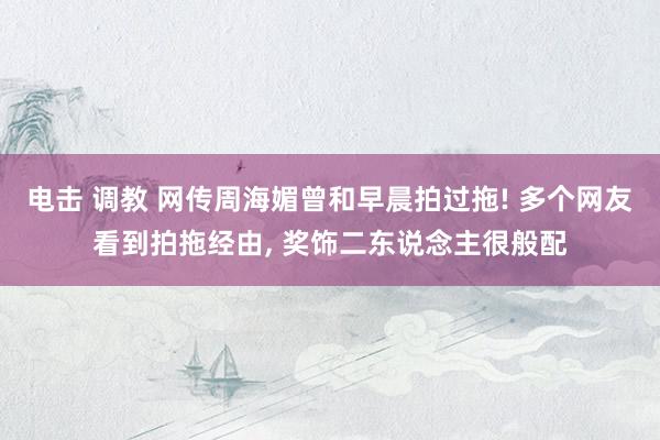电击 调教 网传周海媚曾和早晨拍过拖! 多个网友看到拍拖经由， 奖饰二东说念主很般配
