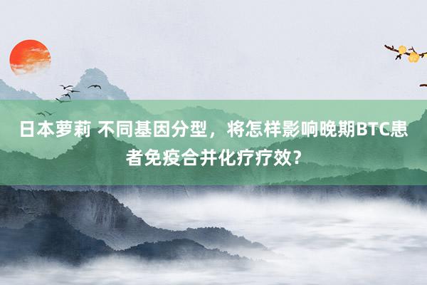 日本萝莉 不同基因分型,将怎样影响晚期BTC患者免疫合并化疗疗效?