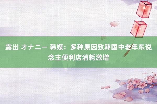 露出 オナニー 韩媒:多种原因致韩国中老年东说念主便利店消耗激增