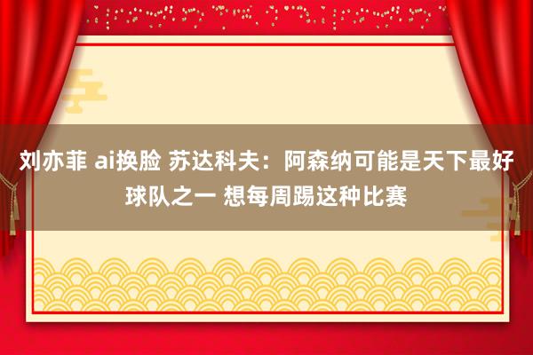 刘亦菲 ai换脸 苏达科夫:阿森纳可能是天下最好球队之一 想每周踢这种比赛