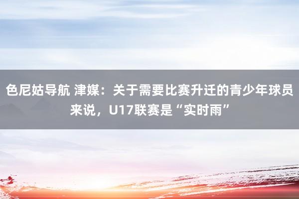 色尼姑导航 津媒:关于需要比赛升迁的青少年球员来说,U17联赛是“实时雨”