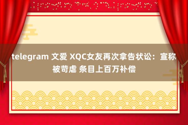 telegram 文爱 XQC女友再次拿告状讼:宣称被苛虐 条目上百万补偿