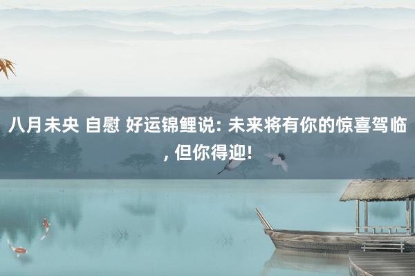 八月未央 自慰 好运锦鲤说: 未来将有你的惊喜驾临， 但你得迎!
