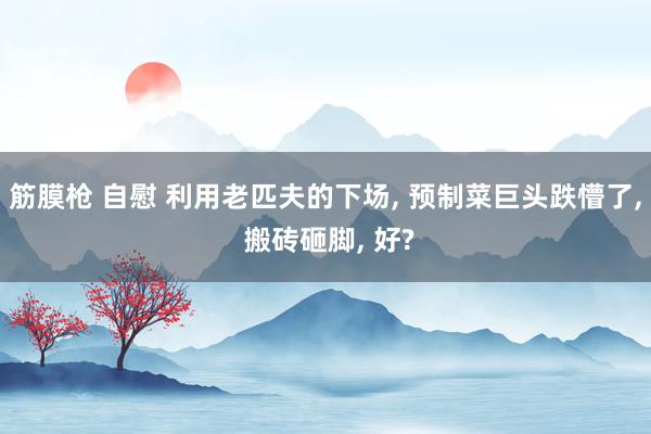 筋膜枪 自慰 利用老匹夫的下场， 预制菜巨头跌懵了， 搬砖砸脚， 好?