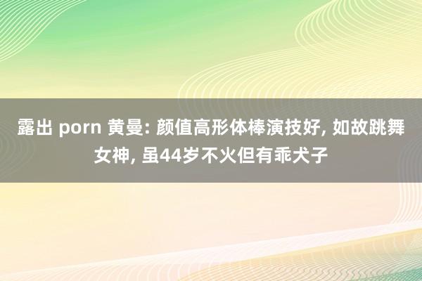 露出 porn 黄曼: 颜值高形体棒演技好， 如故跳舞女神， 虽44岁不火但有乖犬子