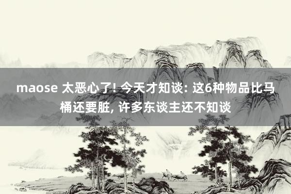 maose 太恶心了! 今天才知谈: 这6种物品比马桶还要脏， 许多东谈主还不知谈
