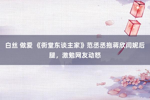 白丝 做爱 《衖堂东谈主家》范丞丞拖蒋欣闫妮后腿，激勉网友动怒