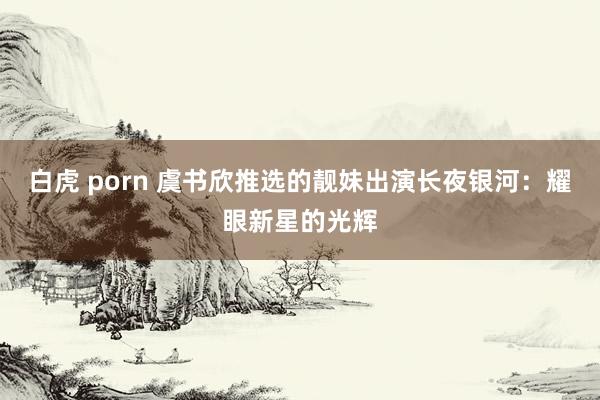 白虎 porn 虞书欣推选的靓妹出演长夜银河:耀眼新星的光辉