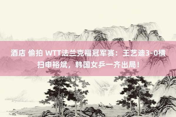 酒店 偷拍 WTT法兰克福冠军赛:王艺迪3-0横扫申裕斌,韩国女乒一齐出局!