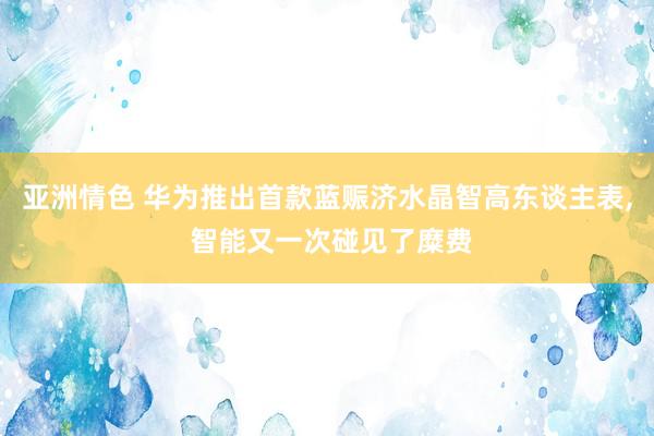 亚洲情色 华为推出首款蓝赈济水晶智高东谈主表, 智能又一次碰见了糜费