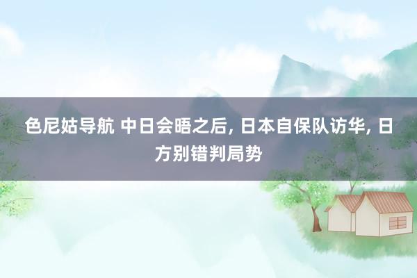 色尼姑导航 中日会晤之后， 日本自保队访华， 日方别错判局势