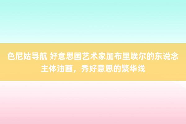 色尼姑导航 好意思国艺术家加布里埃尔的东说念主体油画，秀好意思的繁华线