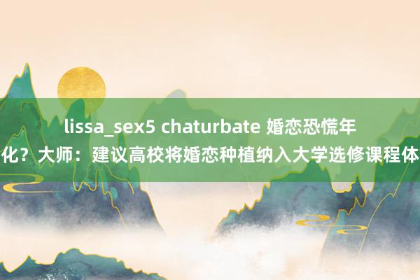 lissa_sex5 chaturbate 婚恋恐慌年青化？大师：建议高校将婚恋种植纳入大学选修课程体系