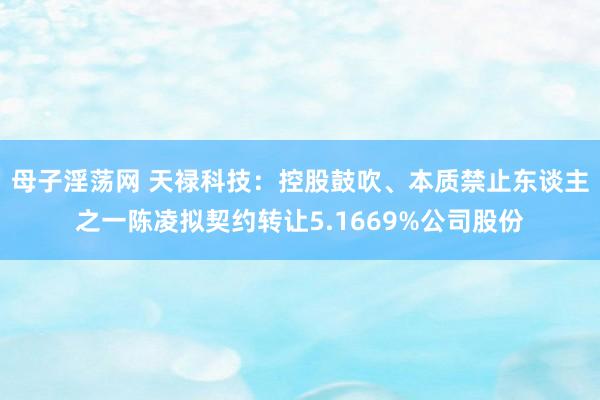 母子淫荡网 天禄科技:控股鼓吹、本质禁止东谈主之一陈凌拟契约转让5.1669%公司股份