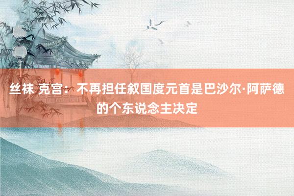 丝袜 克宫:不再担任叙国度元首是巴沙尔·阿萨德的个东说念主决定
